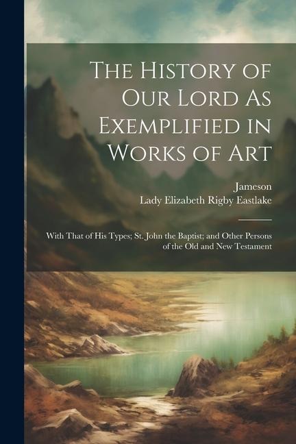 The History of Our Lord As Exemplified in Works of Art: With That of His Types; St. John the Baptist; and Other Persons of the Old and New Testament
