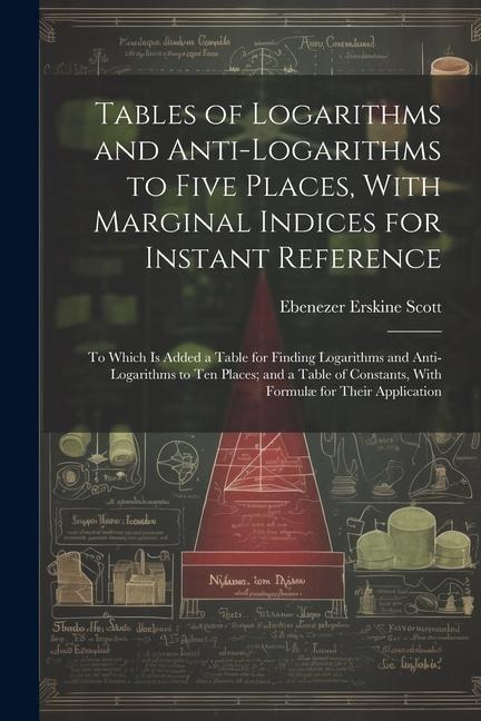 Tables of Logarithms and Anti-Logarithms to Five Places, With Marginal Indices for Instant Reference: To Which Is Added a Table for Finding Logarithms and Anti-Logarithms to Ten Places; and a Table of Constants, With Formulæ for Their Application