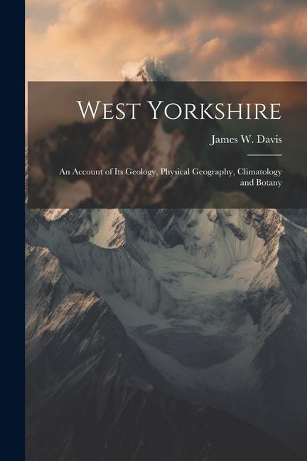 West Yorkshire: An Account of Its Geology, Physical Geography, Climatology and Botany
