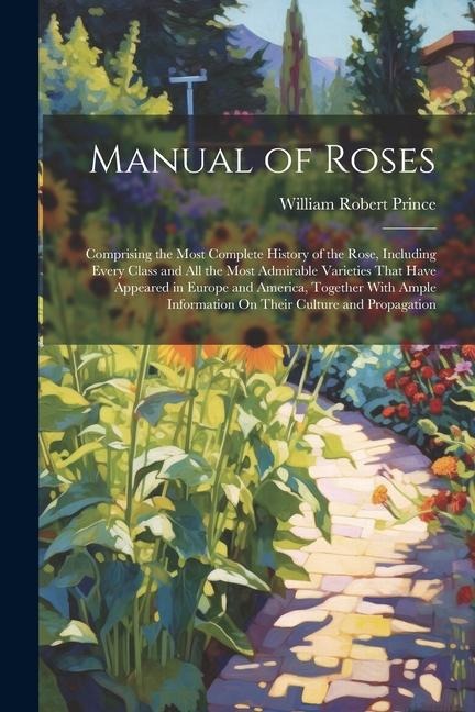 Manual of Roses: Comprising the Most Complete History of the Rose, Including Every Class and All the Most Admirable Varieties That Have Appeared in Europe and America, Together With Ample Information On Their Culture and Propagation