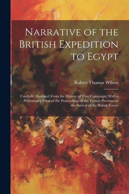 Narrative of the British Expedition to Egypt: Carefully Abridged From the History of That Campaign; With a Preliminary View of the Proceedings of the French Previous to the Arrival of the British Forces