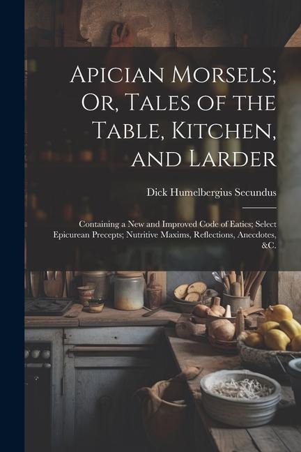 Apician Morsels; Or, Tales of the Table, Kitchen, and Larder: Containing a New and Improved Code of Eatics; Select Epicurean Precepts; Nutritive Maxim