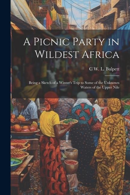 A Picnic Party in Wildest Africa: Being a Sketch of a Winters Trip to Some of the Unknown Waters of the Upper Nile