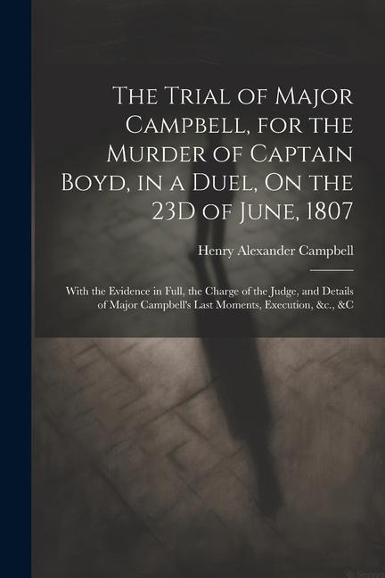 The Trial of Major Campbell, for the Murder of Captain Boyd, in a Duel, On the 23D of June, 1807: With the Evidence in Full, the Charge of the Judge,