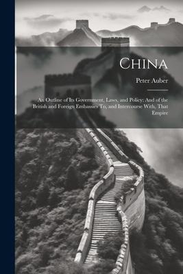 China: An Outline of Its Government, Laws, and Policy: And of the British and Foreign Embassies To, and Intercourse With, That Empire