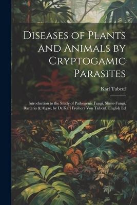 Diseases of Plants and Animals by Cryptogamic Parasites; Introduction to the Study of Pathogenic Fungi, Slime-Fungi, Bacteria & Algae, by Dr.Karl Frei