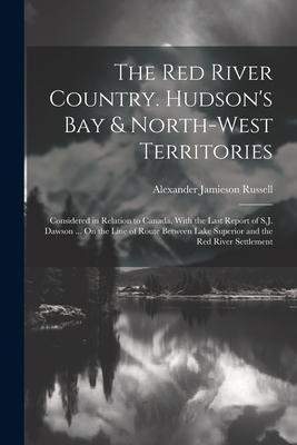 The Red River Country. Hudsons Bay & North-West Territories: Considered in Relation to Canada, With the Last Report of S.J. Dawson ... On the Line of