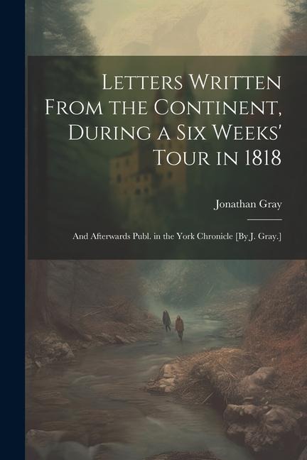 Letters Written From the Continent, During a Six Weeks Tour in 1818; and Afterwards Publ. in the York Chronicle [By J. Gray.]