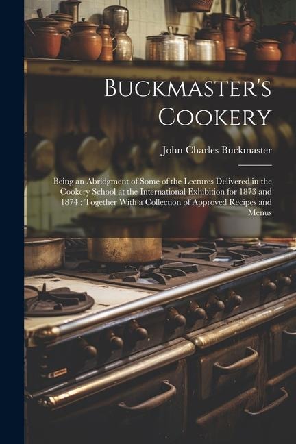 Buckmasters Cookery: Being an Abridgment of Some of the Lectures Delivered in the Cookery School at the International Exhibition for 1873 a