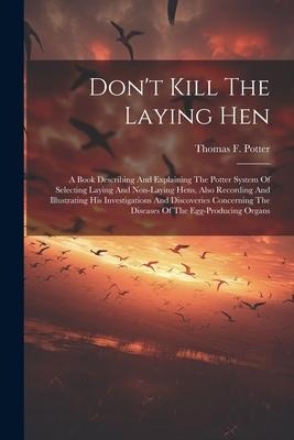 Dont Kill The Laying Hen: A Book Describing And Explaining The Potter System Of Selecting Laying And Non-laying Hens, Also Recording And Illustrating His Investigations And Discoveries Concerning The Diseases Of The Egg-producing Organs