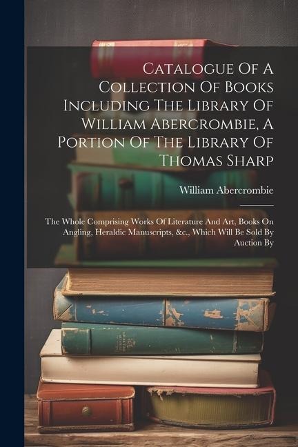 Catalogue Of A Collection Of Books Including The Library Of William Abercrombie, A Portion Of The Library Of Thomas Sharp: The Whole Comprising Works
