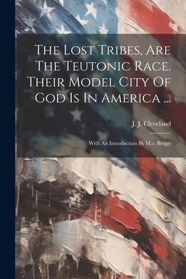 The Lost Tribes, Are The Teutonic Race. Their Model City Of God Is In America ...: With An Introduction By M.c. Briggs