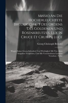 Missio An Die Hocherleuchtete Bruderschaft Des Ordens Des Goldenen Und Rosenkreutzes. Lux In Cruce Et Crux In Luce: Wegen Seiner Groen Seltenheit Und Wichtigkeit Mit Vier Alten Ausgaben Verglichen, Und Mit Verschiedenen Lesarten Versehen: Nebst