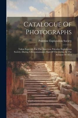 Catalogue Of Photographs: Taken Expressly For The American Palestine Exploration Society, During A Reconnaissance East Of The Jordan In The Autumn Of 1875