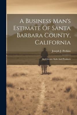 A Business Mans Estimate Of Santa Barbara County, California: Its Climate, Soils And Products