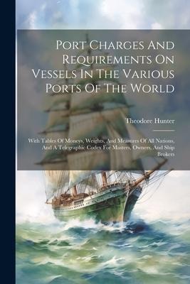 Port Charges And Requirements On Vessels In The Various Ports Of The World: With Tables Of Moneys, Weights, And Measures Of All Nations, And A Telegraphic Codex For Masters, Owners, And Ship Brokers