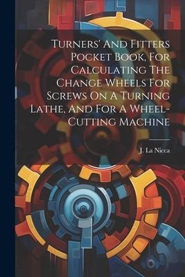 Turners And Fitters Pocket Book, For Calculating The Change Wheels For Screws On A Turning Lathe, And For A Wheel-cutting Machine