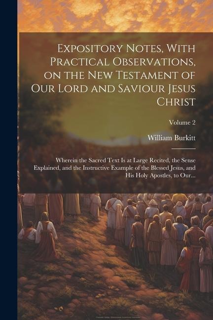 Expository Notes, With Practical Observations, on the New Testament of Our Lord and Saviour Jesus Christ: Wherein the Sacred Text is at Large Recited, the Sense Explained, and the Instructive Example of the Blessed Jesus, and His Holy Apostles, to Our...;