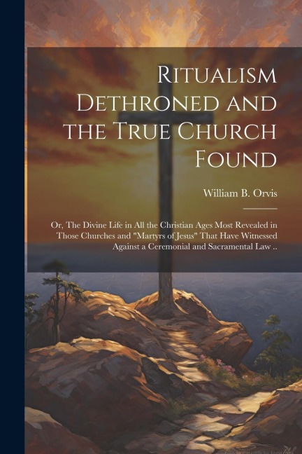 Ritualism Dethroned and the True Church Found: Or, The Divine Life in All the Christian Ages Most Revealed in Those Churches and "Martyrs of Jesus" That Have Witnessed Against a Ceremonial and Sacramental Law ..