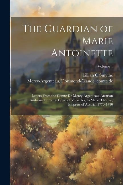 The Guardian of Marie Antoinette; Letters From the Comte De Mercy-Argenteau, Austrian Ambassador to the Court of Versailles, to Marie Therese, Empress of Austria, 1770-1780; Volume 1
