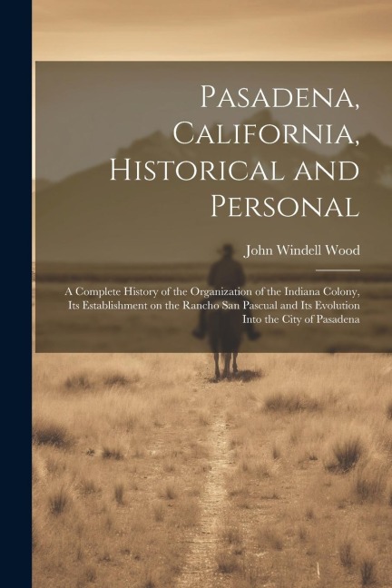 Pasadena, California, Historical and Personal; a Complete History of the Organization of the Indiana Colony, Its Establishment on the Rancho San Pascu