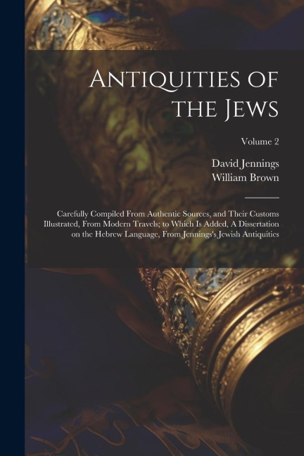 Antiquities of the Jews: Carefully Compiled From Authentic Sources, and Their Customs Illustrated, From Modern Travels; to Which is Added, A Dissertation on the Hebrew Language, From Jenningss Jewish Antiquities; Volume 2