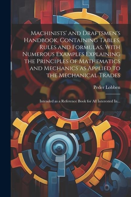Machinists and Draftsmens Handbook, Containing Tables, Rules and Formulas, With Numerous Examples Explaining the Principles of Mathematics and Mechanics as Applied to the Mechanical Trades; Intended as a Reference Book for All Interested In...