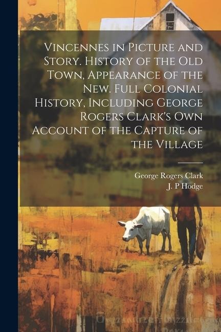 Vincennes in Picture and Story. History of the Old Town, Appearance of the New. Full Colonial History, Including George Rogers Clarks Own Account of the Capture of the Village
