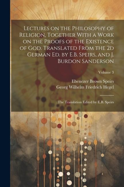 Lectures on the Philosophy of Religion, Together With a Work on the Proofs of the Existence of God. Translated From the 2d German Ed. by E.B. Speirs,