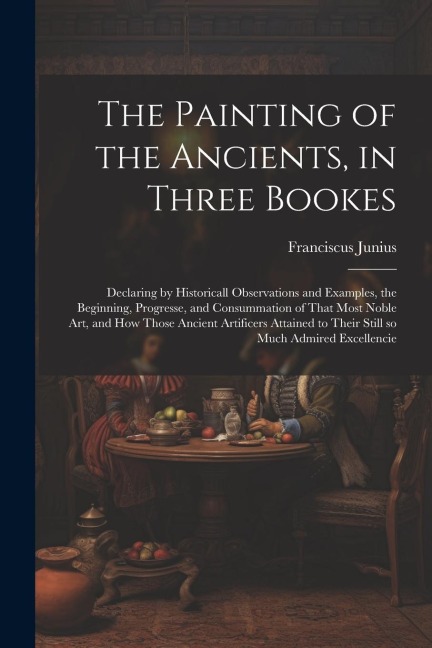 The Painting of the Ancients, in Three Bookes: Declaring by Historicall Observations and Examples, the Beginning, Progresse, and Consummation of That Most Noble Art, and How Those Ancient Artificers Attained to Their Still so Much Admired Excellencie