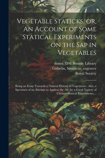 Vegetable Staticks, or, An Account of Some Statical Experiments on the Sap in Vegetables: Being an Essay Towards a Natural History of Vegetation: Also, a Specimen of an Attempt to Analyse the Air, by a Great Variety of Chymio-statical Experiments, ...