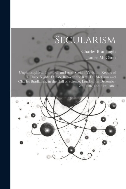 Secularism: Unphilosophical, Immoral, and Anti-social: Verbatim Report of a Three Nights Debate Between the Rev. Dr. McCann and C