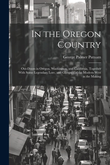 In the Oregon Country: Out-doors in Oregon, Washington, and California, Together With Some Legendary Lore, and Glimpses of the Modern West in the Making