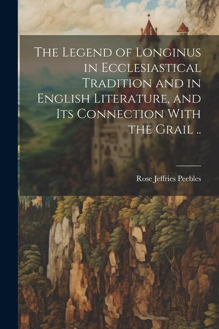 The Legend of Longinus in Ecclesiastical Tradition and in English Literature, and Its Connection With the Grail ..