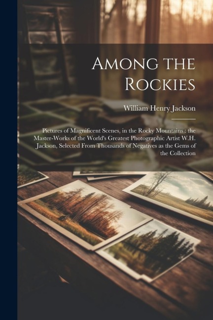 Among the Rockies: Pictures of Magnificent Scenes, in the Rocky Mountains: the Master-works of the Worlds Greatest Photographic Artist W.H. Jackson, Selected From Thousands of Negatives as the Gems of the Collection