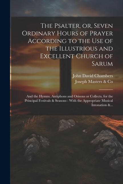 The Psalter, or, Seven Ordinary Hours of Prayer According to the Use of the Illustrious and Excellent Church of Sarum: And the Hymns, Antiphons and Orisons or Collects, for the Principal Festivals & Seasons: With the Appropriate Musical Intonation &...