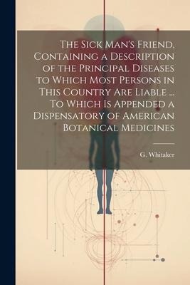 The Sick Mans Friend, Containing a Description of the Principal Diseases to Which Most Persons in This Country Are Liable ... To Which is Appended a
