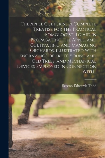 The Apple Culturist. A Complete Treatise for the Practical Pomologist. To Aid in Propagating the Apple, and Cultivating and Managing Orchards. Illustr