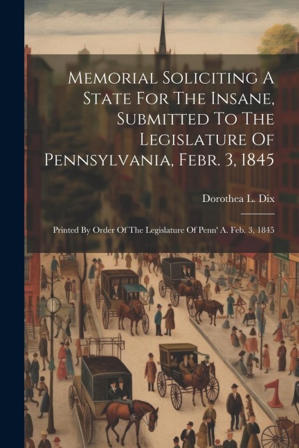 Memorial Soliciting A State For The Insane, Submitted To The Legislature Of Pennsylvania, Febr. 3, 1845: Printed By Order Of The Legislature Of Penn'