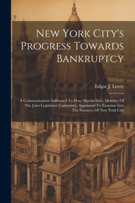 New York Citys Progress Towards Bankruptcy: A Communication Addressed To Hon. Martin Saxe, Member Of The Joint Legislative Committee, Appointed To Ex