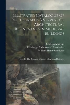 Illustrated Catalogue Of Photographs & Surveys Of Architectural Refinements In Medieval Buildings: Lent By The Brooklyn Museum Of Arts And Sciences