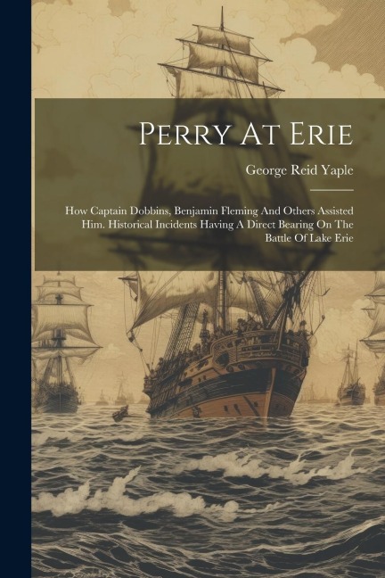 Perry At Erie: How Captain Dobbins, Benjamin Fleming And Others Assisted Him. Historical Incidents Having A Direct Bearing On The Battle Of Lake Erie