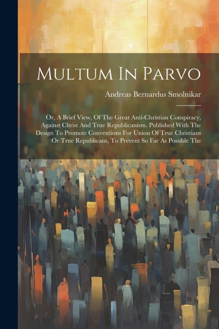 Multum In Parvo: Or, A Brief View, Of The Great Anti-christian Conspiracy, Against Christ And True Republicanism. Published With The Design To Promote Conventions For Union Of True Christians Or True Republicans, To Prevent So Far As Possible The