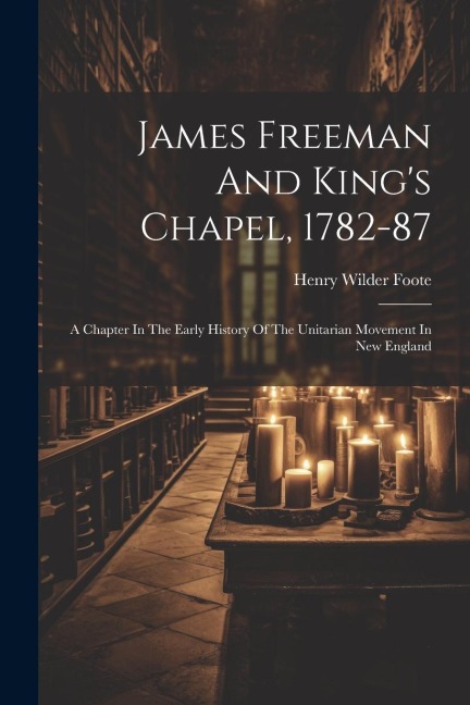 James Freeman And Kings Chapel, 1782-87: A Chapter In The Early History Of The Unitarian Movement In New England