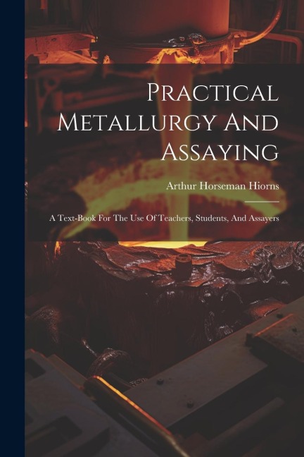 Practical Metallurgy And Assaying: A Text-book For The Use Of Teachers, Students, And Assayers