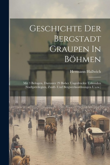 Geschichte Der Bergstadt Graupen In Böhmen: Mit 3 Beilagen, Darunter 29 Bisher Ungedruckte Urkunden (stadtprivilegien, Zunft- Und Bergwerksordnungen U.s.w.)