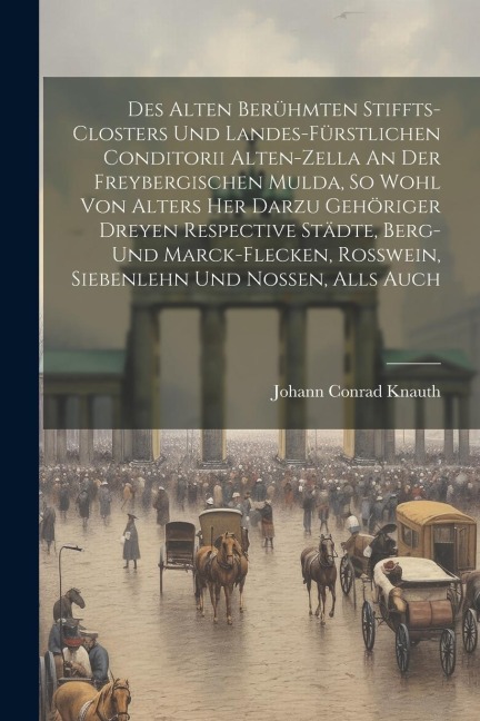 Des Alten Berühmten Stiffts-closters Und Landes-fürstlichen Conditorii Alten-zella An Der Freybergischen Mulda, So Wohl Von Alters Her Darzu Gehöriger