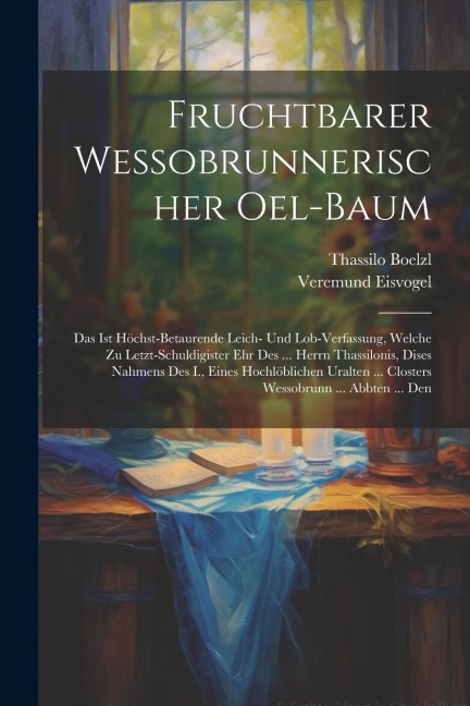 Fruchtbarer Wessobrunnerischer Oel-baum: Das Ist Höchst-betaurende Leich- Und Lob-verfassung, Welche Zu Letzt-schuldigister Ehr Des ... Herrn Thassilonis, Dises Nahmens Des I., Eines Hochlöblichen Uralten ... Closters Wessobrunn ... Abbten ... Den