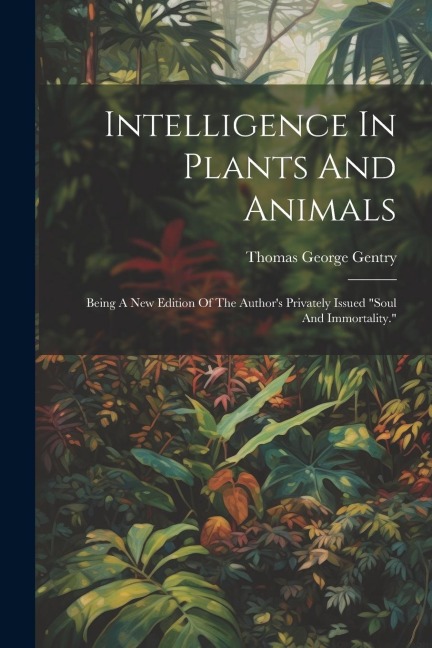 Intelligence In Plants And Animals: Being A New Edition Of The Authors Privately Issued soul And Immortality.