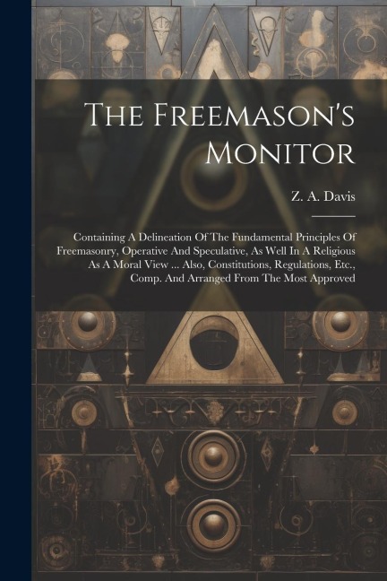 The Freemason's Monitor: Containing A Delineation Of The Fundamental Principles Of Freemasonry, Operative And Speculative, As Well In A Religious As A Moral View ... Also, Constitutions, Regulations, Etc., Comp. And Arranged From The Most Approved